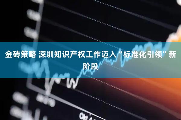 金砖策略 深圳知识产权工作迈入“标准化引领”新阶段