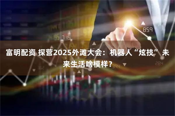 富明配资 探营2025外滩大会：机器人“炫技” 未来生活啥模样？