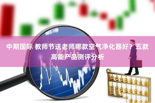 中期国际 教师节送老师哪款空气净化器好？五款高能产品测评分析