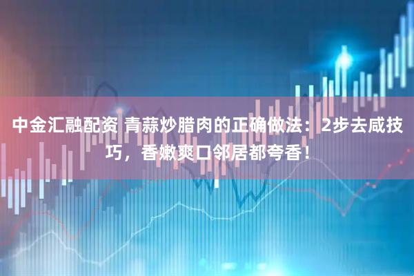 中金汇融配资 青蒜炒腊肉的正确做法：2步去咸技巧，香嫩爽口邻居都夸香！