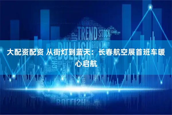 大配资配资 从街灯到蓝天：长春航空展首班车暖心启航