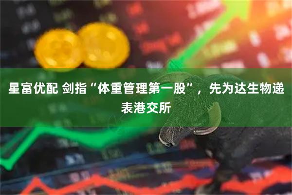 星富优配 剑指“体重管理第一股”，先为达生物递表港交所