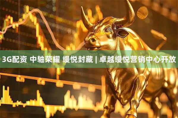 3G配资 中轴荣耀 缦悦封藏 | 卓越缦悦营销中心开放