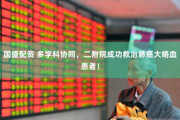 国盛配资 多学科协同，二附院成功救治肺癌大咯血患者！