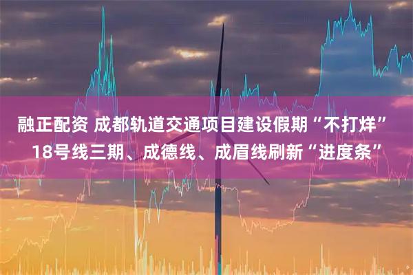 融正配资 成都轨道交通项目建设假期“不打烊” 18号线三期、成德线、成眉线刷新“进度条”