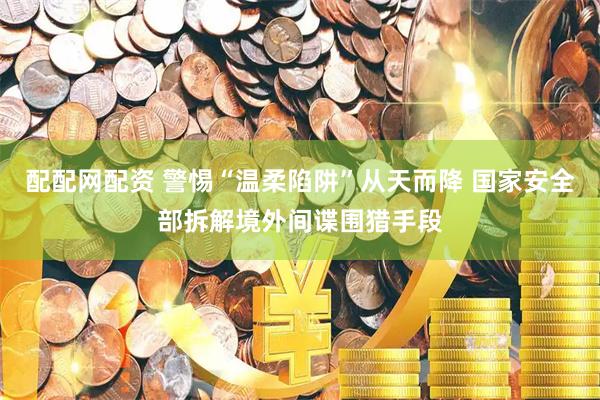 配配网配资 警惕“温柔陷阱”从天而降 国家安全部拆解境外间谍围猎手段