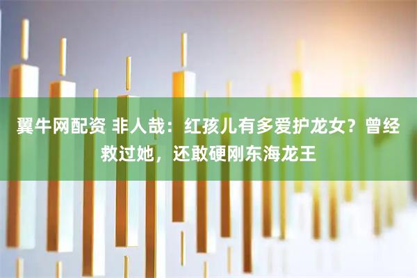 翼牛网配资 非人哉：红孩儿有多爱护龙女？曾经救过她，还敢硬刚东海龙王
