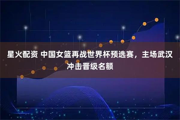 星火配资 中国女篮再战世界杯预选赛，主场武汉冲击晋级名额