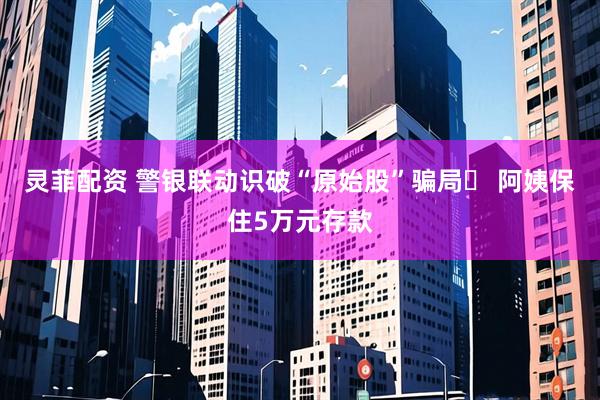 灵菲配资 警银联动识破“原始股”骗局‌ 阿姨保住5万元存款