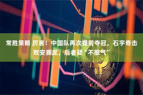 常胜策略 厉害！中国队再次提前夺冠，石宇奇击败安赛龙，后者疑“不服气”