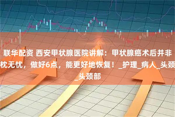联华配资 西安甲状腺医院讲解：甲状腺癌术后并非高枕无忧，做好6点，能更好地恢复！_护理_病人_头颈部