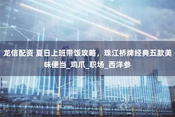 龙信配资 夏日上班带饭攻略,珠江桥牌经典五款美味便当_鸡爪_职场_西洋参