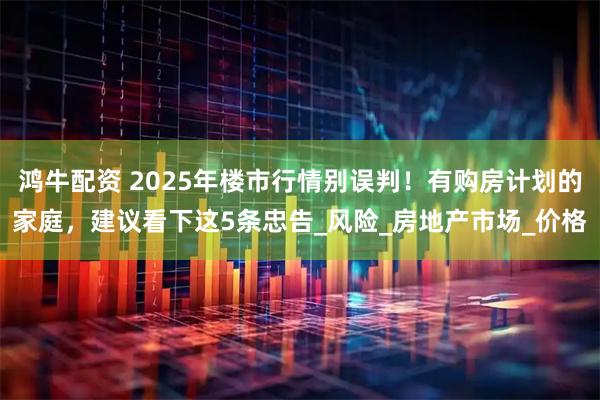 鸿牛配资 2025年楼市行情别误判！有购房计划的家庭，建议看下这5条忠告_风险_房地产市场_价格