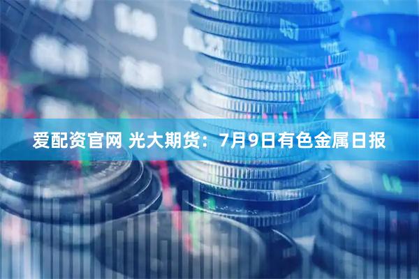 爱配资官网 光大期货:7月9日有色金属日报