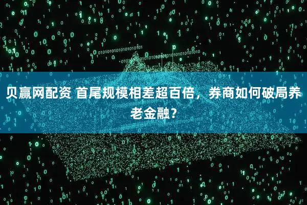 贝赢网配资 首尾规模相差超百倍，券商如何破局养老金融？