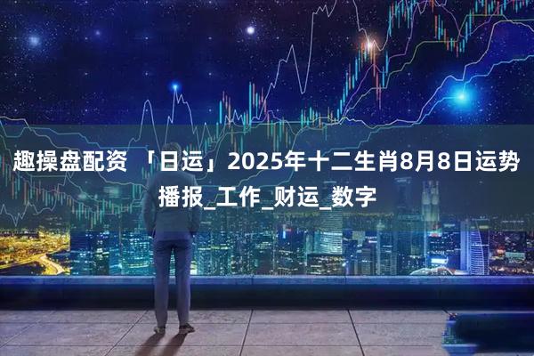 趣操盘配资 「日运」2025年十二生肖8月8日运势播报_工作_财运_数字