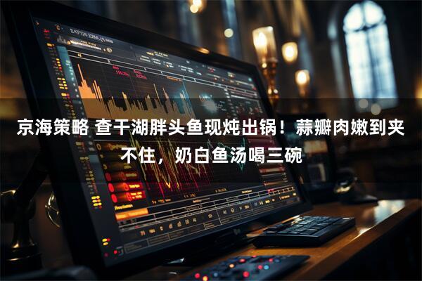 京海策略 查干湖胖头鱼现炖出锅！蒜瓣肉嫩到夹不住，奶白鱼汤喝三碗