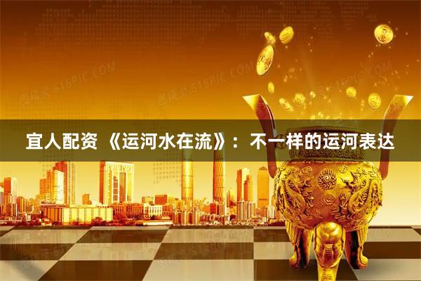 宜人配资 《运河水在流》：不一样的运河表达