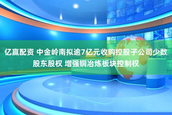 亿赢配资 中金岭南拟逾7亿元收购控股子公司少数股东股权 增强铜冶炼板块控制权