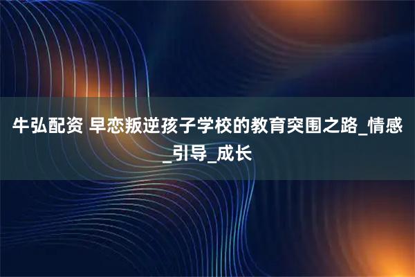 牛弘配资 早恋叛逆孩子学校的教育突围之路_情感_引导_成长