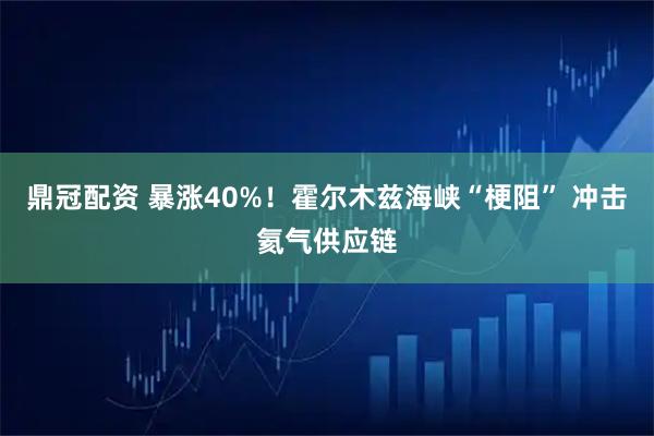 鼎冠配资 暴涨40%！霍尔木兹海峡“梗阻” 冲击氦气供应链
